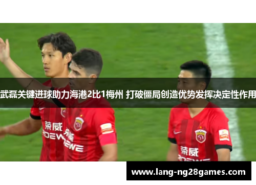武磊关键进球助力海港2比1梅州 打破僵局创造优势发挥决定性作用