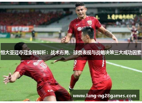 恒大亚冠夺冠全程解析：战术布局、球员表现与战略决策三大成功因素
