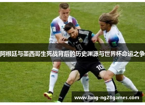 阿根廷与墨西哥生死战背后的历史渊源与世界杯命运之争