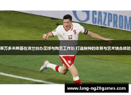 莱万多夫斯基在波兰创办足球与陶艺工作坊 打造独特的体育与艺术结合体验