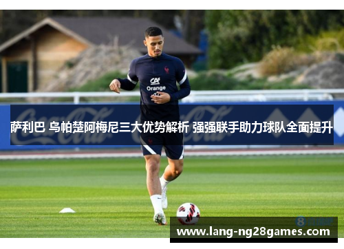 萨利巴 乌帕楚阿梅尼三大优势解析 强强联手助力球队全面提升