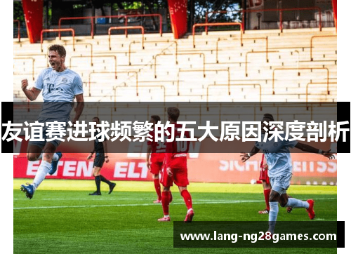友谊赛进球频繁的五大原因深度剖析 友谊赛进球频繁的五大原因深度剖析