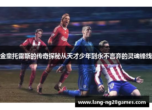 金童托雷斯的传奇探秘从天才少年到永不言弃的灵魂锋线