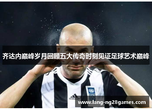 齐达内巅峰岁月回顾五大传奇时刻见证足球艺术巅峰