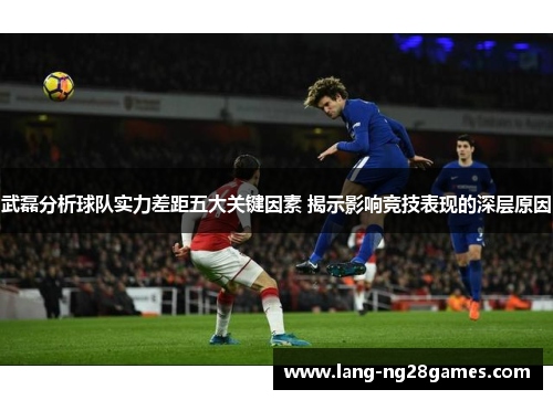武磊分析球队实力差距五大关键因素 揭示影响竞技表现的深层原因 武磊分析球队实力差距五大关键因素 揭示影响竞技表现的深层原因