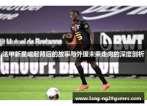 法甲新星崛起背后的故事与外援未来走向的深度剖析 法甲新星崛起背后的故事与外援未来走向的深度剖析