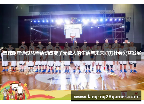 篮球明星通过慈善活动改变了无数人的生活与未来助力社会公益发展