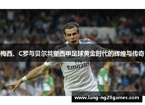 梅西、C罗与贝尔共塑西甲足球黄金时代的辉煌与传奇