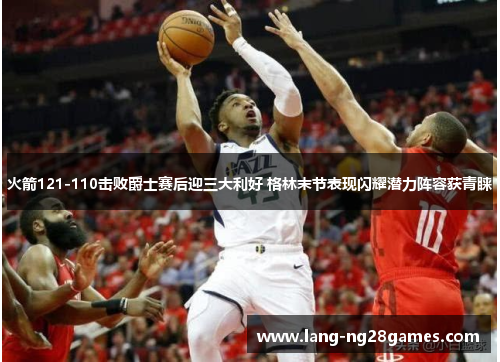 火箭121-110击败爵士赛后迎三大利好 格林末节表现闪耀潜力阵容获青睐