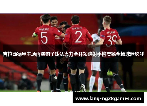 吉拉西德甲主场再演帽子戏法火力全开领跑射手榜震撼全场球迷欢呼 吉拉西德甲主场再演帽子戏法火力全开领跑射手榜震撼全场球迷欢呼