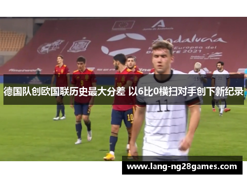 德国队创欧国联历史最大分差 以6比0横扫对手创下新纪录 德国队创欧国联历史最大分差 以6比0横扫对手创下新纪录