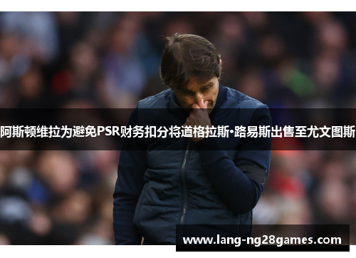 阿斯顿维拉为避免PSR财务扣分将道格拉斯·路易斯出售至尤文图斯 阿斯顿维拉为避免PSR财务扣分将道格拉斯·路易斯出售至尤文图斯