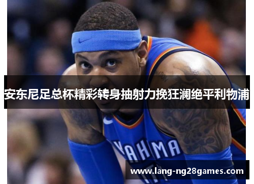 安东尼足总杯精彩转身抽射力挽狂澜绝平利物浦 安东尼足总杯精彩转身抽射力挽狂澜绝平利物浦