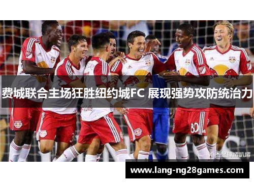 费城联合主场狂胜纽约城FC 展现强势攻防统治力 费城联合主场狂胜纽约城FC 展现强势攻防统治力